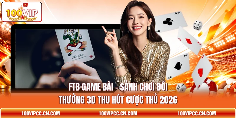FTB Game Bài - Sảnh Chơi Đổi Thưởng 3d Thu Hút Cược Thủ 2026